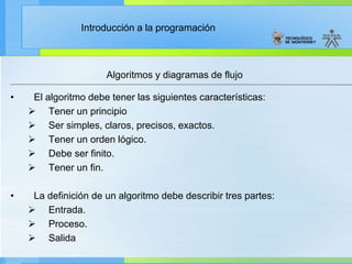 Introducción a la programación
• El algoritmo debe tener las siguientes características:
 Tener un principio
 Ser simples, claros, precisos, exactos.
 Tener un orden lógico.
 Debe ser finito.
 Tener un fin.
• La definición de un algoritmo debe describir tres partes:
 Entrada.
 Proceso.
 Salida
Algoritmos y diagramas de flujo
 