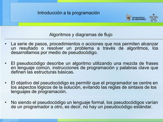 Introducción a la programación
• La serie de pasos, procedimientos o acciones que nos permiten alcanzar
un resultado o resolver un problema a través de algoritmos, los
desarrollamos por medio de pseudocódigo.
• El pseudocódigo describe un algoritmo utilizando una mezcla de frases
en lenguaje común, instrucciones de programación y palabras clave que
definen las estructuras básicas.
• El objetivo del pseudocódigo es permitir que el programador se centre en
los aspectos lógicos de la solución, evitando las reglas de sintaxis de los
lenguajes de programación.
• No siendo el pseudocódigo un lenguaje formal, los pseudocódigos varían
de un programador a otro, es decir, no hay un pseudocódigo estándar.
Algoritmos y diagramas de flujo
 