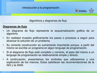 Introducción a la programación
Algoritmos y diagramas de flujo
Diagramas de flujo
• Un diagrama de flujo representa la esquematización gráfica de un
algoritmo.
• En realidad muestra gráficamente los pasos o procesos a seguir para
alcanzar la solución de un problema.
• Su correcta construcción es sumamente importante porque, a partir del
mismo se escribe un programa en algún lenguaje de programación.
• Si el diagrama de flujo está completo y correcto, el paso del mismo a un
lenguaje de programación es relativamente simple y directo.
• A continuación, presentamos los símbolos que utilizaremos y una
explicación de los mismos. Estos satisfacen las recomendaciones de la
ISO y la ANSI.
 