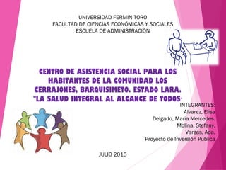 UNIVERSIDAD FERMIN TORO
FACULTAD DE CIENCIAS ECONÓMICAS Y SOCIALES
ESCUELA DE ADMINISTRACIÓN
CENTRO DE ASISTENCIA SOCIAL PARA LOS
HABITANTES DE LA COMUNIDAD LOS
CERRAJONES, BARQUISIMETO. ESTADO LARA.
"LA SALUD INTEGRAL AL ALCANCE DE TODOS"
INTEGRANTES:
Alvarez, Elisa
Delgado, Maria Mercedes.
Molina, Stefany.
Vargas, Ada.
Proyecto de Inversión Pública
JULIO 2015
 