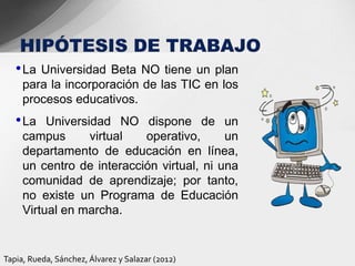 • La Universidad Beta NO tiene un plan
     para la incorporación de las TIC en los
     procesos educativos.
   • La   Universidad NO dispone de un
     campus       virtual  operativo,      un
     departamento de educación en línea,
     un centro de interacción virtual, ni una
     comunidad de aprendizaje; por tanto,
     no existe un Programa de Educación
     Virtual en marcha.


Tapia, Rueda, Sánchez, Álvarez y Salazar (2012)
 
