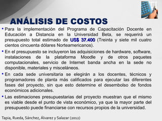 • Para   la implementación del Programa de Capacitación Docente en
  Educación a Distancia en la Universidad Beta, se requerirá un
  presupuesto total estimado de US$ 37.400 (Treinta y siete mil cuatro
  cientos cincuenta dólares Norteamericanos).
• En el presupuesto se incluyeron las adquisiciones de hardware, software,
  instalaciones de la plataforma Moodle y de otros paquetes
  computacionales, servicio de Internet banda ancha en la sede no
  disponible, materiales y misceláneos.
• En cada sede universitaria se elegirán a los docentes, técnicos y
  programadores de planta más calificados para ejecutar las diferentes
  fases del proyecto, sin que esto determine el desembolso de fondos
  económicos adicionales.
• Las estimaciones presupuestarias del proyecto muestran que el mismo
  es viable desde el punto de vista económico, ya que la mayor parte del
  presupuesto puede financiarse con recursos propios de la universidad.

Tapia, Rueda, Sánchez, Álvarez y Salazar (2012)
 