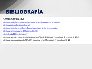 FUENTES ELECTRÓNICAS
http://www.slideshare.net/juankafigueroa/las-tic-en-la-educacin-en-el-ecuador
http://carvajalparedes.lacoctelera.net/
http://www.slideshare.net/DarwinGaspar/capacitacin-de-las-tic-en-ecuador
http://www.uv.mx/cix/curso-2008/conceptos.htm
http://ndorado52.blogdiario.com/
http://www.ldc.esb.ve/abianc/materias/postgrado/Alberdi_Cridtina.pdf [Consultado 10 de enero de 2012]
http://www.ieev.uma.es/edutec97/edu97_co/goody_c.htm [Consultado 17 de Julio de 2012]
 