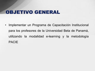 • Implementar un Programa de Capacitación Institucional
  para los profesores de la Universidad Beta de Panamá,
  utilizando la modalidad e-learning y la metodología
  PACIE
 