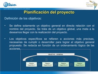 Planificación del proyecto Definición de los objetivos: Se define solamente un objetivo general en directa relación con el nombre del proyecto. Se trata de un objetivo global, una meta a la deseamos llegar con la realización del proyecto. Los objetivos específicos se refieren a acciones más precisas, necesarias de cumplir o desarrollar para lograr el objetivo general propuesto. Se redacta en función de un ordenamiento lógico de las acciones. 