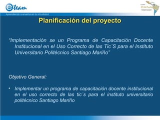 Planificación del proyecto “ Implementación se un Programa de Capacitación Docente Institucional en el Uso Correcto de las Tic´S para el Instituto Universitario Politécnico Santiago Mariño” Objetivo General: Implementar un programa de capacitación docente institucional en el uso correcto de las tic´s para el instituto universitario politécnico Santiago Mariño 