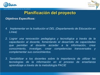 Planificación del proyecto Objetivos Específicos: Implementar en la Institución el DEL (Departamento de Educación en Línea) 2. Lograr una renovación pedagógica y tecnológica a través de la capacitación al docente, fomentando el desarrollo de capacidades que permitan al docente acceder a la información, crear conocimiento, investigar, crear competencias transversales y complementar sus conocimientos. 3. Sensibilizar a los docentes sobre la importancia de utilizar las tecnologías de la información en el proceso de enseñanza aprendizaje a través de la metodología PACIE 