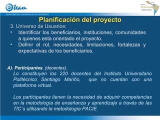 Planificación del proyecto 3. Universo de Usuarios : Identificar los beneficiarios, instituciones, comunidades a quienes esta orientado el proyecto. Definir el rol, necesidades, limitaciones, fortalezas y expectativas de los beneficiarios. A). Participantes . (docentes). Lo constituyen los 220 docentes del Instituto Universitario Politécnico Santiago Mariño,  que no cuentan con una plataforma virtual. Los participantes tienen la necesidad de adquirir competencias en la metodología de enseñanza y aprendizaje a través de las TIC´s utilizando la metodología PACIE 