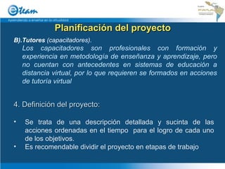 Planificación del proyecto B).Tutores  (capacitadores). Los capacitadores son profesionales con formación y experiencia en metodología de enseñanza y aprendizaje, pero no cuentan con antecedentes en sistemas de educación a distancia virtual, por lo que requieren se formados en acciones de tutoría virtual 4. Definición del proyecto: Se trata de una descripción detallada y sucinta de las acciones ordenadas en el tiempo  para el logro de cada uno de los objetivos. Es recomendable dividir el proyecto en etapas de trabajo 