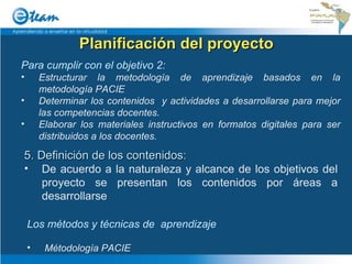 Planificación del proyecto 5. Definición de los contenidos: De acuerdo a la naturaleza y alcance de los objetivos del proyecto se presentan los contenidos por áreas a desarrollarse Los métodos y técnicas de  aprendizaje Métodología PACIE Para cumplir con el objetivo 2:  Estructurar la metodología de aprendizaje basados en la metodología PACIE Determinar los contenidos  y actividades a desarrollarse para mejor las competencias docentes. Elaborar los materiales instructivos en formatos digitales para ser distribuidos a los docentes. 