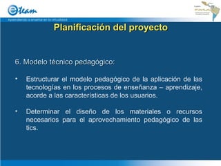 Planificación del proyecto 6. Modelo técnico pedagógico: Estructurar el modelo pedagógico de la aplicación de las tecnologías en los procesos de enseñanza – aprendizaje, acorde a las características de los usuarios. Determinar el diseño de los materiales o recursos necesarios para el aprovechamiento pedagógico de las tics. 
