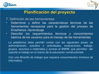 Planificación del proyecto 7. Definición de las herramientas: Determinar y definir las características técnicas de las herramientas necesarias para la gestión del proceso de Enseñanza -Aprendizaje Describir los requerimientos técnicos y conocimientos básicos de los usuarios para el manejo de las herramientas La plataforma debe permitir contar con las siguientes áreas: de administración, estudios o actividades, evaluaciones, trabajo, grupos, recursos o materiales y acceso al WWW, que permitan  dar soporte al trabajo en el marco de la educación constructivista. Con una filosofía de trabajo que requiera conocimientos mínimos de informática. 
