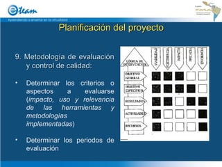 Planificación del proyecto 9. Metodología de evaluación y control de calidad: Determinar los criterios o aspectos a evaluarse ( impacto, uso y relevancia de las herramientas y metodologías implementadas ) Determinar los periodos de evaluación 