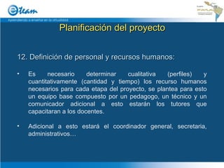 Planificación del proyecto 12. Definición de personal y recursos humanos: Es necesario determinar cualitativa (perfiles) y cuantitativamente (cantidad y tiempo) los recurso humanos necesarios para cada etapa del proyecto, se plantea para esto un equipo base compuesto por un pedagogo, un técnico y un comunicador adicional a esto estarán los tutores que capacitaran a los docentes. Adicional a esto estará el coordinador general, secretaria, administrativos… 