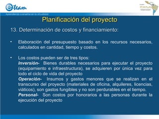 Planificación del proyecto 13. Determinación de costos y financiamiento: Elaboración del presupuesto basado en los recursos necesarios, calculados en cantidad, tiempo y costos. Los costos pueden ser de tres tipos:  Inversión-   Bienes durables necesarios para ejecutar el proyecto (equipamiento e infraestructura), se adquieren por única vez para todo el ciclo de vida del proyecto Operación-   Insumos y gastos menores que se realizan en el transcurso del proyecto (materiales de oficina, alquileres, licencias, viáticos), son gastos fungibles y no son perdurables en el tiempo. Personal-   Son costos por honorarios a las personas durante la ejecución del proyecto 