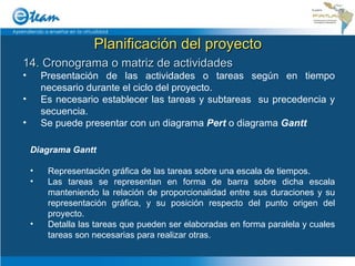 Planificación del proyecto 14. Cronograma o matriz de actividades Presentación de las actividades o tareas según en tiempo necesario durante el ciclo del proyecto. Es necesario establecer las tareas y subtareas  su precedencia y secuencia. Se puede presentar con un diagrama  Pert  o diagrama  Gantt Diagrama Gantt Representación gráfica de las tareas sobre una escala de tiempos.  Las tareas se representan en forma de barra sobre dicha escala manteniendo la relación de proporcionalidad entre sus duraciones y su representación gráfica, y su posición respecto del punto origen del proyecto. Detalla las tareas que pueden ser elaboradas en forma paralela y cuales tareas son necesarias para realizar otras. 