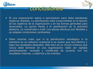 conclusiones Si una organización aspira a permanecer sana debe plantearse objetivos realistas. La planificación está comprometida en la fijación de los objetivos de la organización y en las formas generales para alcanzarlos. La opción frente a la planificación es la actividad aleatoria, no coordinada e inútil. Los planes efectivos son flexibles y se adaptan condiciones cambiantes. Debe hacerse notar que ni la planificación estratégica ni la operativa es un esfuerzo ocasional si se quiere que sea efectiva y logre los resultados deseados. Más bien es un círculo continuo que nunca debe terminar en una organización; debe ser vigilada periódicamente, revisada y modificada de acuerdo con los resultados internos, y externos y los eventos. 