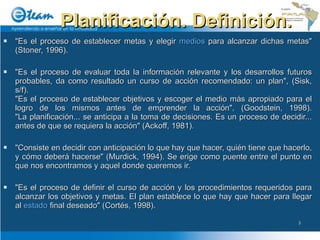 Planificación. Definición. "Es el proceso de establecer metas y elegir  medios  para alcanzar dichas metas" (Stoner, 1996). "Es el proceso de evaluar toda la información relevante y los desarrollos futuros probables, da como resultado un curso de acción recomendado: un plan", (Sisk, s/f). "Es el proceso de establecer objetivos y escoger el medio más apropiado para el logro de los mismos antes de emprender la acción", (Goodstein, 1998). "La planificación... se anticipa a la toma de decisiones. Es un proceso de decidir... antes de que se requiera la acción" (Ackoff, 1981). "Consiste en decidir con anticipación lo que hay que hacer, quién tiene que hacerlo, y cómo deberá hacerse" (Murdick, 1994). Se erige como puente entre el punto en que nos encontramos y aquel donde queremos ir. "Es el proceso de definir el curso de acción y los procedimientos requeridos para alcanzar los objetivos y metas. El plan establece lo que hay que hacer para llegar al  estado  final deseado" (Cortés, 1998). 