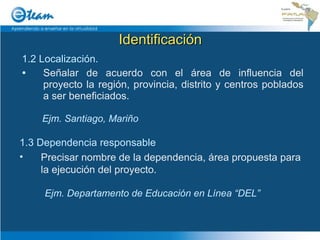 Identificación 1.2 Localización.   Señalar de acuerdo con el área de influencia del proyecto la región, provincia, distrito y centros poblados a ser beneficiados. Ejm. Santiago, Mariño 1.3 Dependencia responsable Precisar nombre de la dependencia, área propuesta para la ejecución del proyecto. Ejm. Departamento de Educación en Línea “DEL” 
