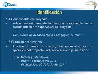 Identificación 1.4 Responsable del proyecto Indicar los nombres de la persona responsable de la implementación y supervisión del proyecto. Ejm. Grupo de asesoría tecno pedagogica  “e-team” 1.5 Duración del proyecto Precisar el tiempo en meses, días necesarios para la ejecución del proyecto, indicando el inicio y finalización. Ejm. 180 días calendarios Inicio: 11 octubre del 2011 Finalización: 30 de junio del 2011 