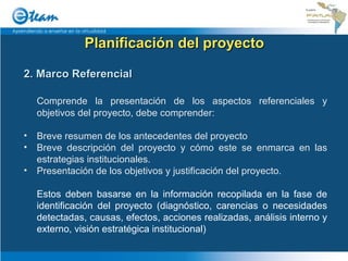 Planificación del proyecto 2. Marco Referencial Comprende la presentación de los aspectos referenciales y objetivos del proyecto, debe comprender: Breve resumen de los antecedentes del proyecto Breve descripción del proyecto y cómo este se enmarca en las estrategias institucionales. Presentación de los objetivos y justificación del proyecto. Estos deben basarse en la información recopilada en la fase de identificación del proyecto (diagnóstico, carencias o necesidades detectadas, causas, efectos, acciones realizadas, análisis interno y externo, visión estratégica institucional) 