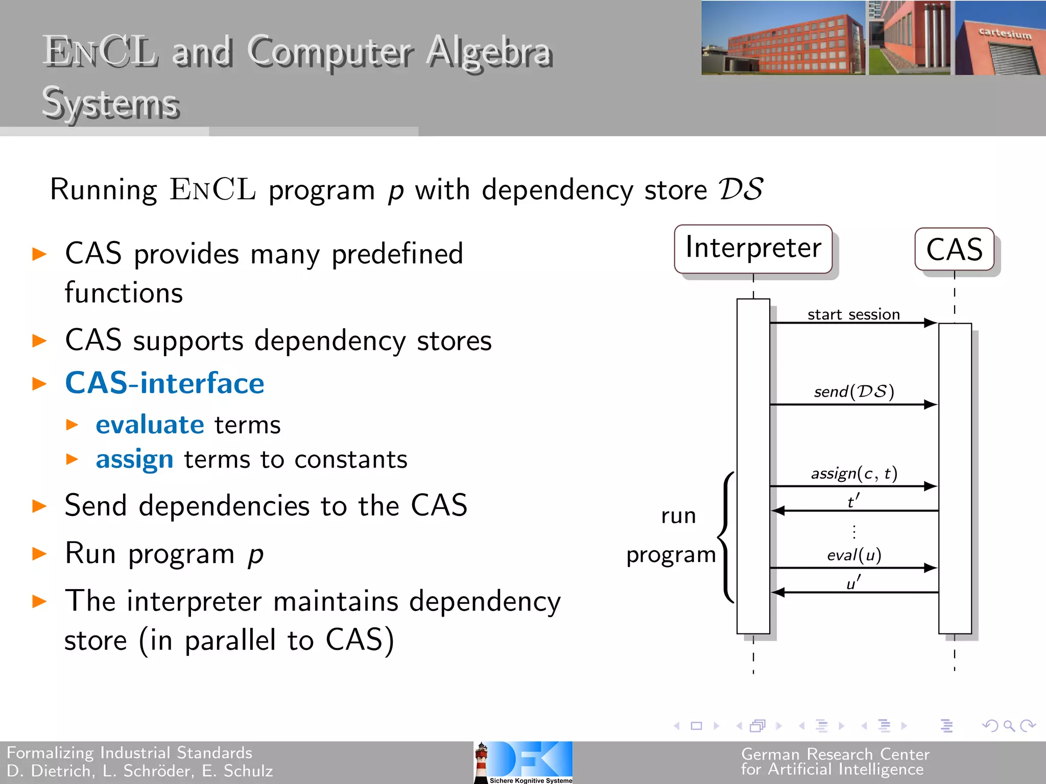 EnCL and Computer Algebra
    Systems

     Running EnCL program p with dependency store 

       CAS provides many predefined               Interpreter                      CAS
       functions
                                                                  start session
       CAS supports dependency stores
       CAS-interface                                               send()

           evaluate terms
           assign terms to constants                 ⎧            assign(c, t)

       Send dependencies to the CAS
                                                     ⎪                  t′
                                                 run
                                                     ⎨
                                                                        .
                                                                        .
                                                                        .
       Run program p                          program⎪               eval(u)
                                                                       u′
                                                     ⎩
       The interpreter maintains dependency
       store (in parallel to CAS)


Formalizing Industrial Standards                         German Research Center
D. Dietrich, L. Schr¨der, E. Schulz
                    o                                    for Artificial Intelligence
 