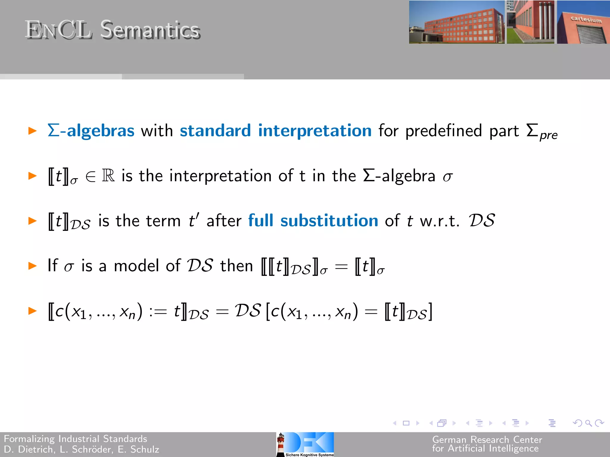 EnCL Semantics



         Σ-algebras with standard interpretation for predefined part Σpre

         [[t]] ∈ R is the interpretation of t in the Σ-algebra 

         [[t]] is the term t ′ after full substitution of t w.r.t. 

         If  is a model of  then [[[[t]] ]] = [[t]]

         [[c(x1 , ..., xn ) := t]] =  [c(x1 , ..., xn ) = [[t]] ]




Formalizing Industrial Standards                                            German Research Center
D. Dietrich, L. Schr¨der, E. Schulz
                    o                                                       for Artificial Intelligence
 