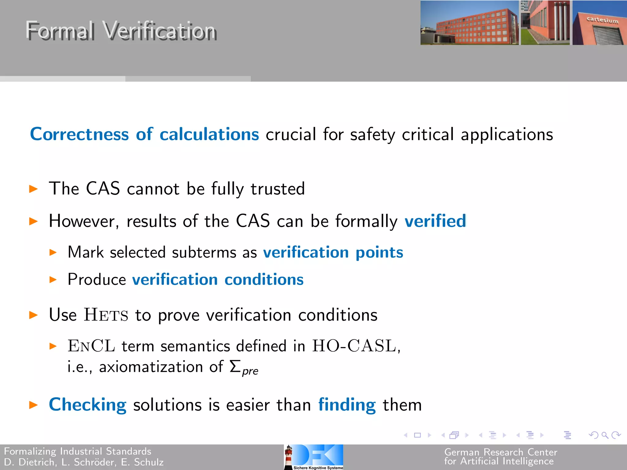 Formal Verification



     Correctness of calculations crucial for safety critical applications

         The CAS cannot be fully trusted
         However, results of the CAS can be formally verified
             Mark selected subterms as verification points
             Produce verification conditions

         Use Hets to prove verification conditions
             EnCL term semantics defined in HO-CASL,
             i.e., axiomatization of Σpre

         Checking solutions is easier than finding them

Formalizing Industrial Standards                             German Research Center
D. Dietrich, L. Schr¨der, E. Schulz
                    o                                        for Artificial Intelligence
 