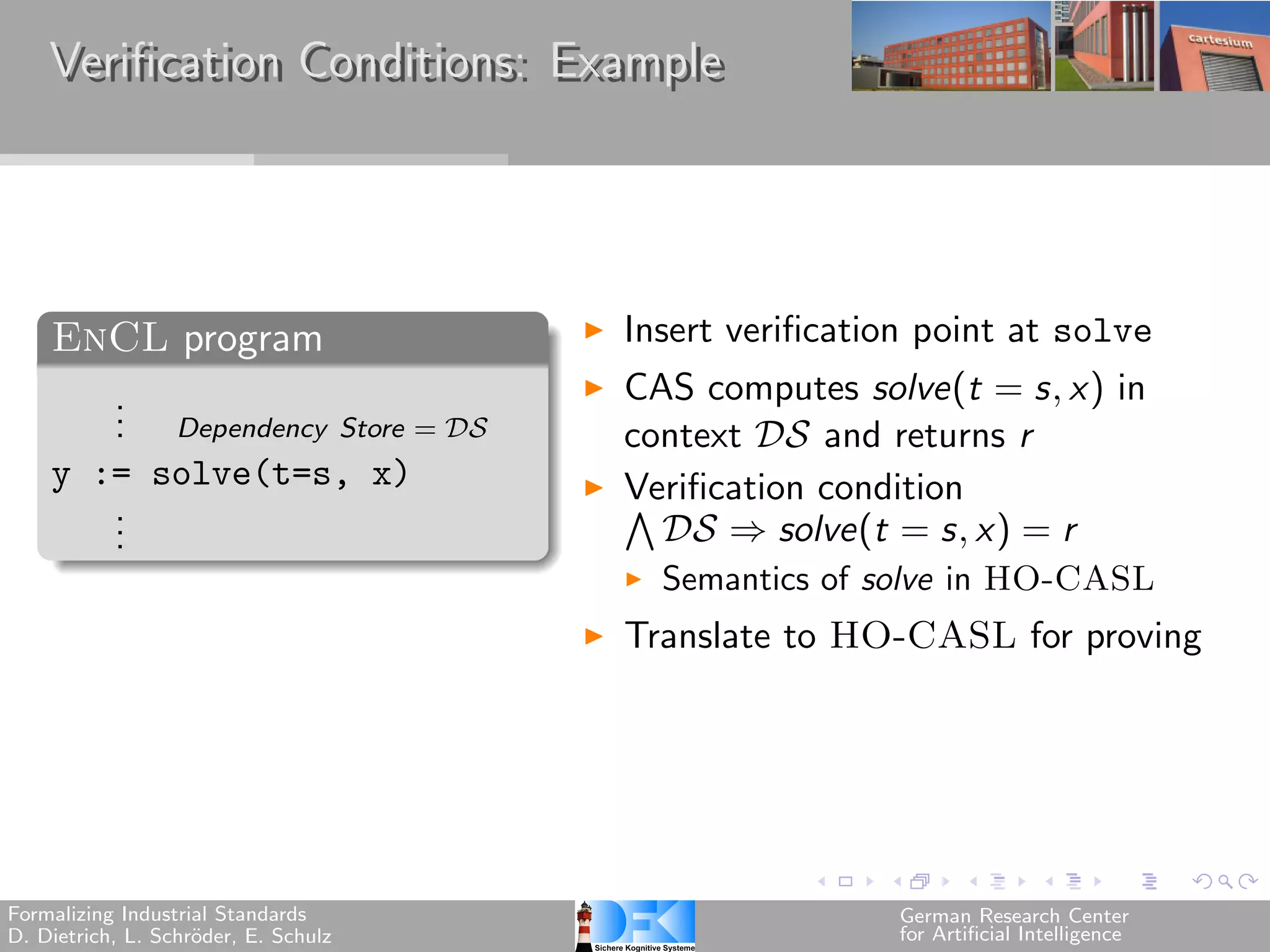 Verification Conditions: Example




    EnCL program                      Insert verification point at solve
       .                              CAS computes solve(t = s, x) in
       . Dependency Store = 
       .                              context  and returns r
    y := solve(t=s, x)                Verification condition
       .
       .
                                      ⋀︀
       .                                  ⇒ solve(t = s, x) = r
                                        Semantics of solve in HO-CASL
                                      Translate to HO-CASL for proving




Formalizing Industrial Standards                       German Research Center
D. Dietrich, L. Schr¨der, E. Schulz
                    o                                  for Artificial Intelligence
 