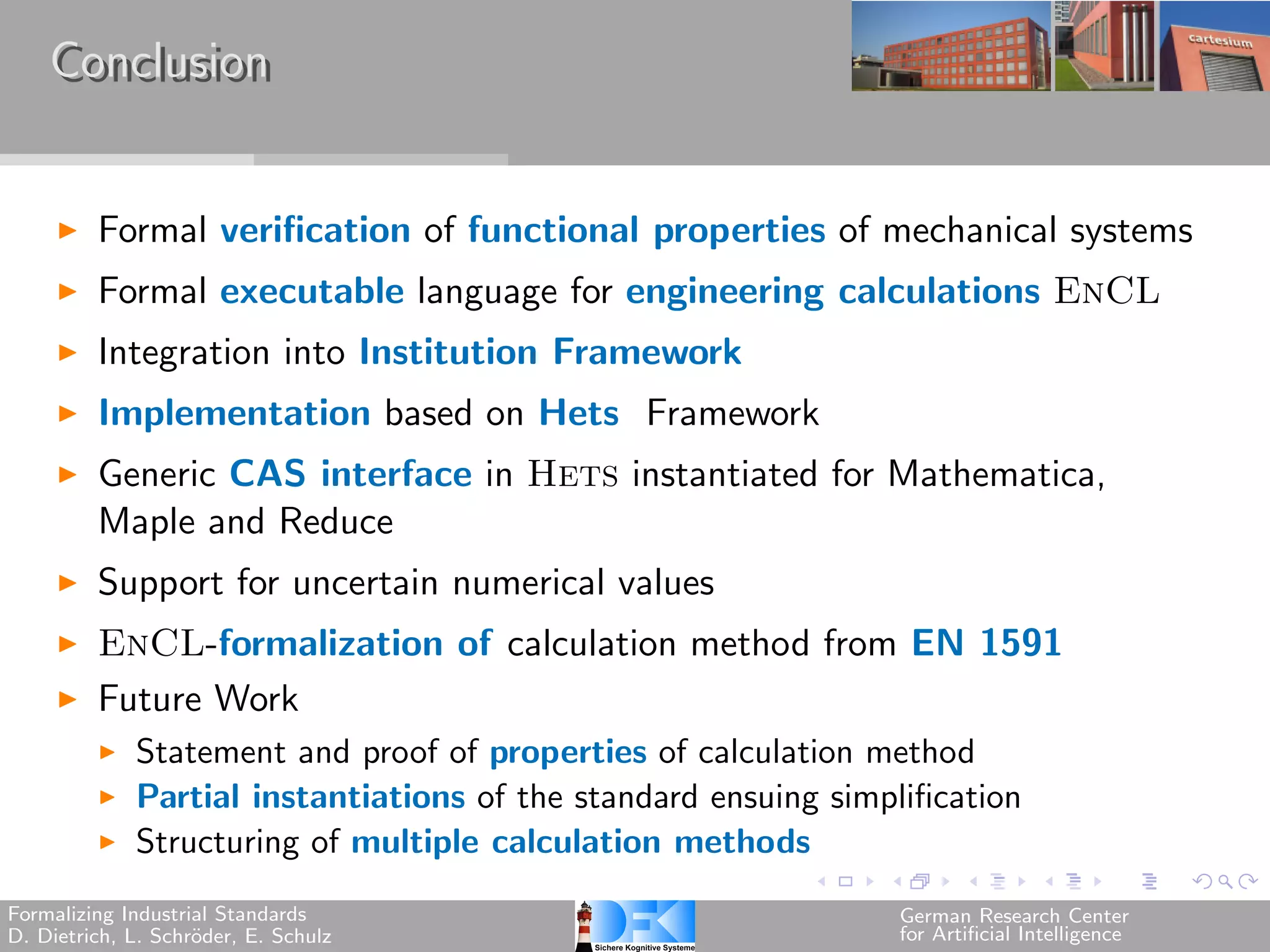 Conclusion


         Formal verification of functional properties of mechanical systems
         Formal executable language for engineering calculations EnCL
         Integration into Institution Framework
         Implementation based on Hets Framework
         Generic CAS interface in Hets instantiated for Mathematica,
         Maple and Reduce
         Support for uncertain numerical values
         EnCL-formalization of calculation method from EN 1591
         Future Work
             Statement and proof of properties of calculation method
             Partial instantiations of the standard ensuing simplification
             Structuring of multiple calculation methods
Formalizing Industrial Standards                                 German Research Center
D. Dietrich, L. Schr¨der, E. Schulz
                    o                                            for Artificial Intelligence
 