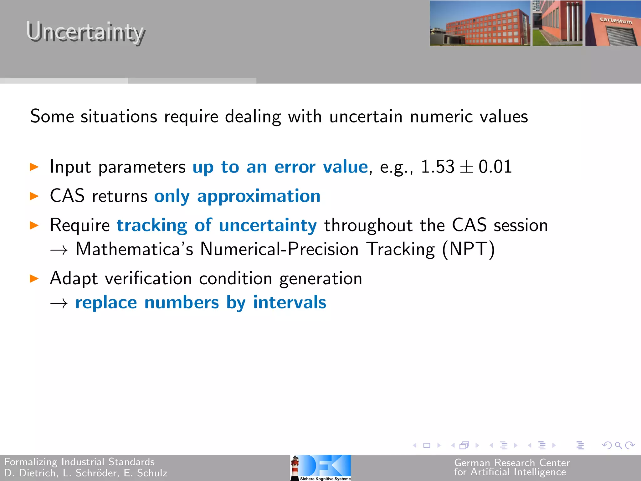 Uncertainty


     Some situations require dealing with uncertain numeric values

         Input parameters up to an error value, e.g., 1.53 ± 0.01
         CAS returns only approximation
         Require tracking of uncertainty throughout the CAS session
         → Mathematica’s Numerical-Precision Tracking (NPT)
         Adapt verification condition generation
         → replace numbers by intervals




Formalizing Industrial Standards                         German Research Center
D. Dietrich, L. Schr¨der, E. Schulz
                    o                                    for Artificial Intelligence
 