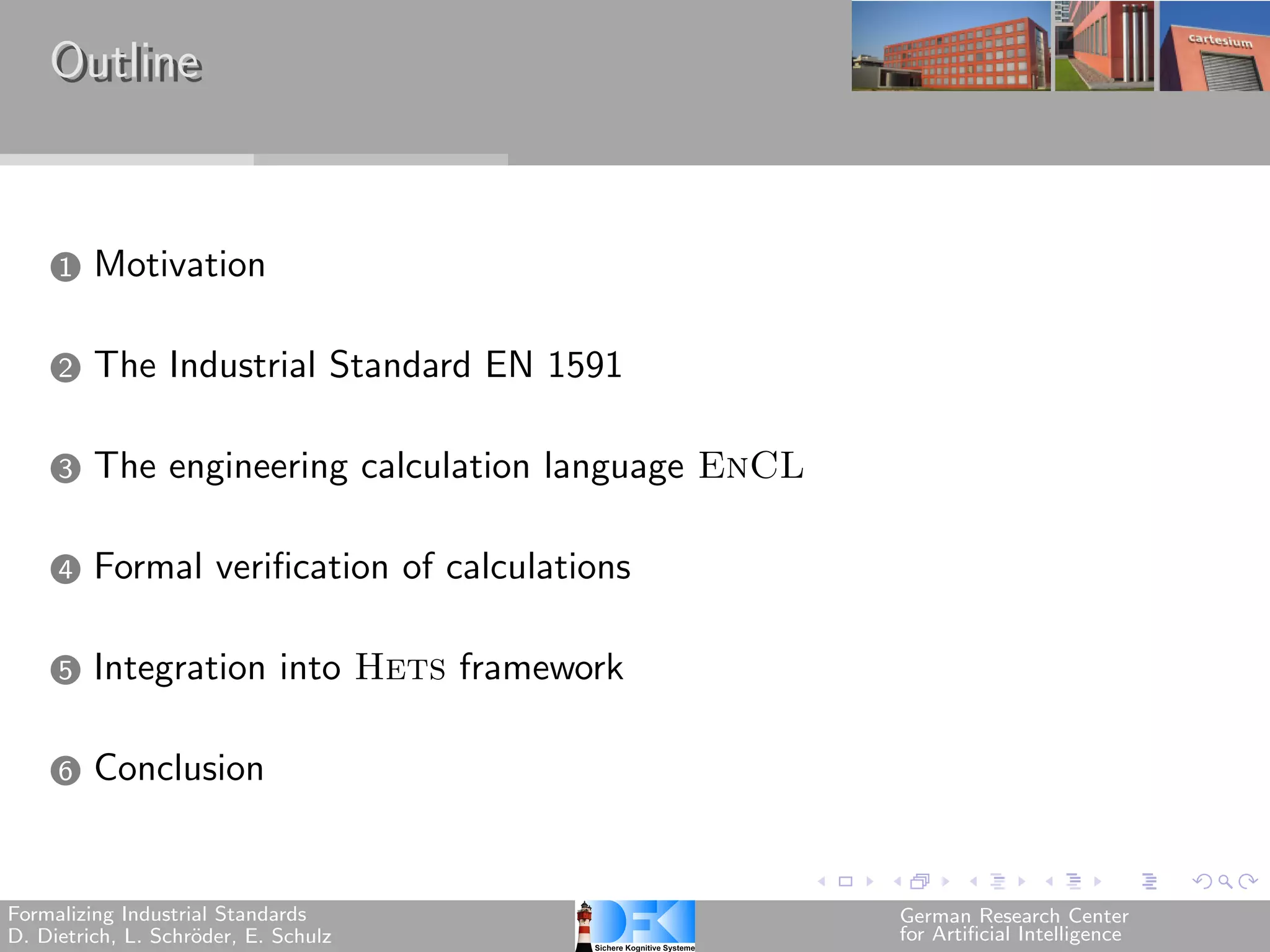 Outline


     1   Motivation

     2   The Industrial Standard EN 1591

     3   The engineering calculation language EnCL

     4   Formal verification of calculations

     5   Integration into Hets framework

     6   Conclusion


Formalizing Industrial Standards                     German Research Center
D. Dietrich, L. Schr¨der, E. Schulz
                    o                                for Artificial Intelligence
 