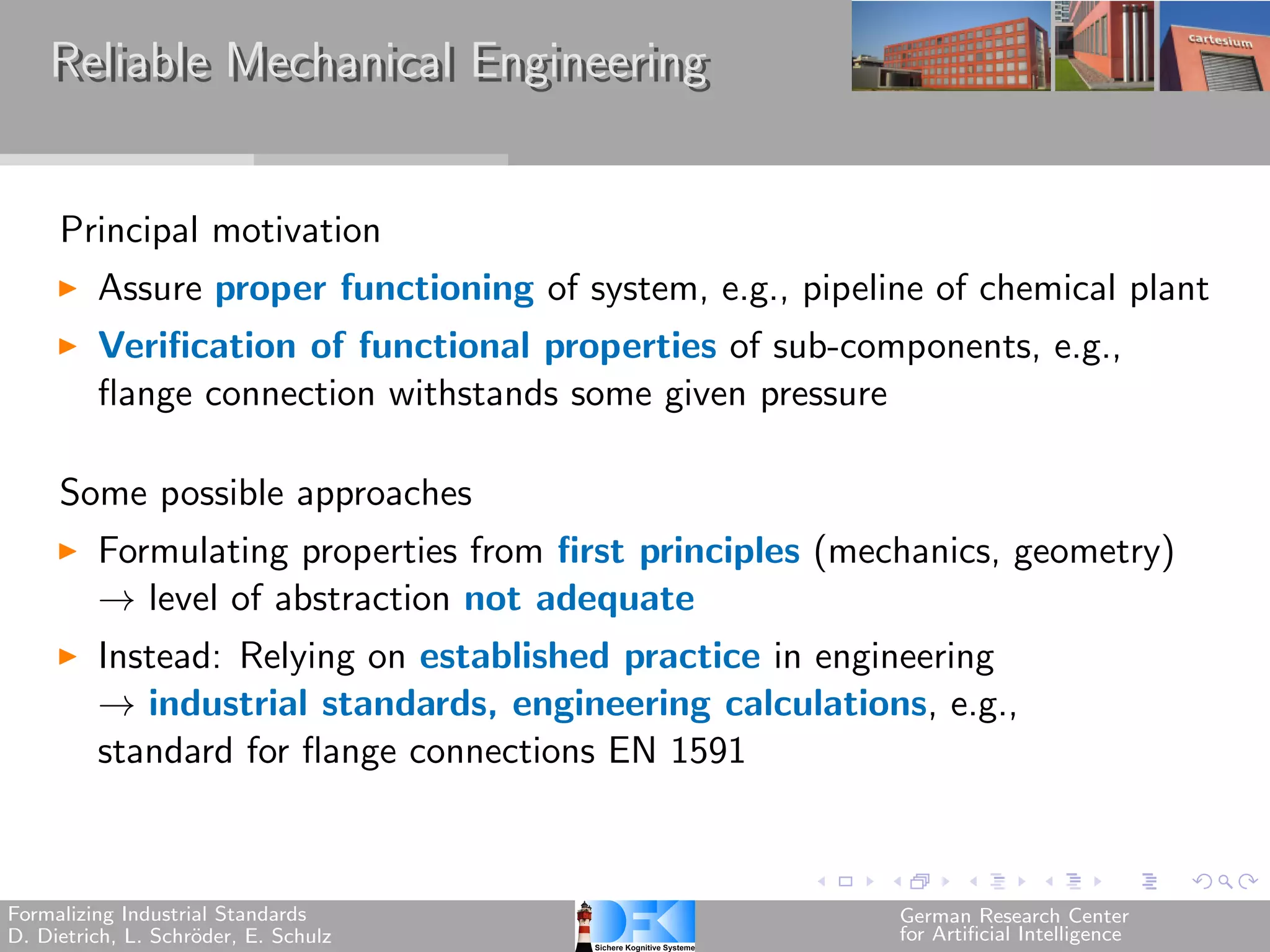 Reliable Mechanical Engineering


     Principal motivation
         Assure proper functioning of system, e.g., pipeline of chemical plant
         Verification of functional properties of sub-components, e.g.,
         flange connection withstands some given pressure

     Some possible approaches
         Formulating properties from first principles (mechanics, geometry)
         → level of abstraction not adequate
         Instead: Relying on established practice in engineering
         → industrial standards, engineering calculations, e.g.,
         standard for flange connections EN 1591



Formalizing Industrial Standards                          German Research Center
D. Dietrich, L. Schr¨der, E. Schulz
                    o                                     for Artificial Intelligence
 