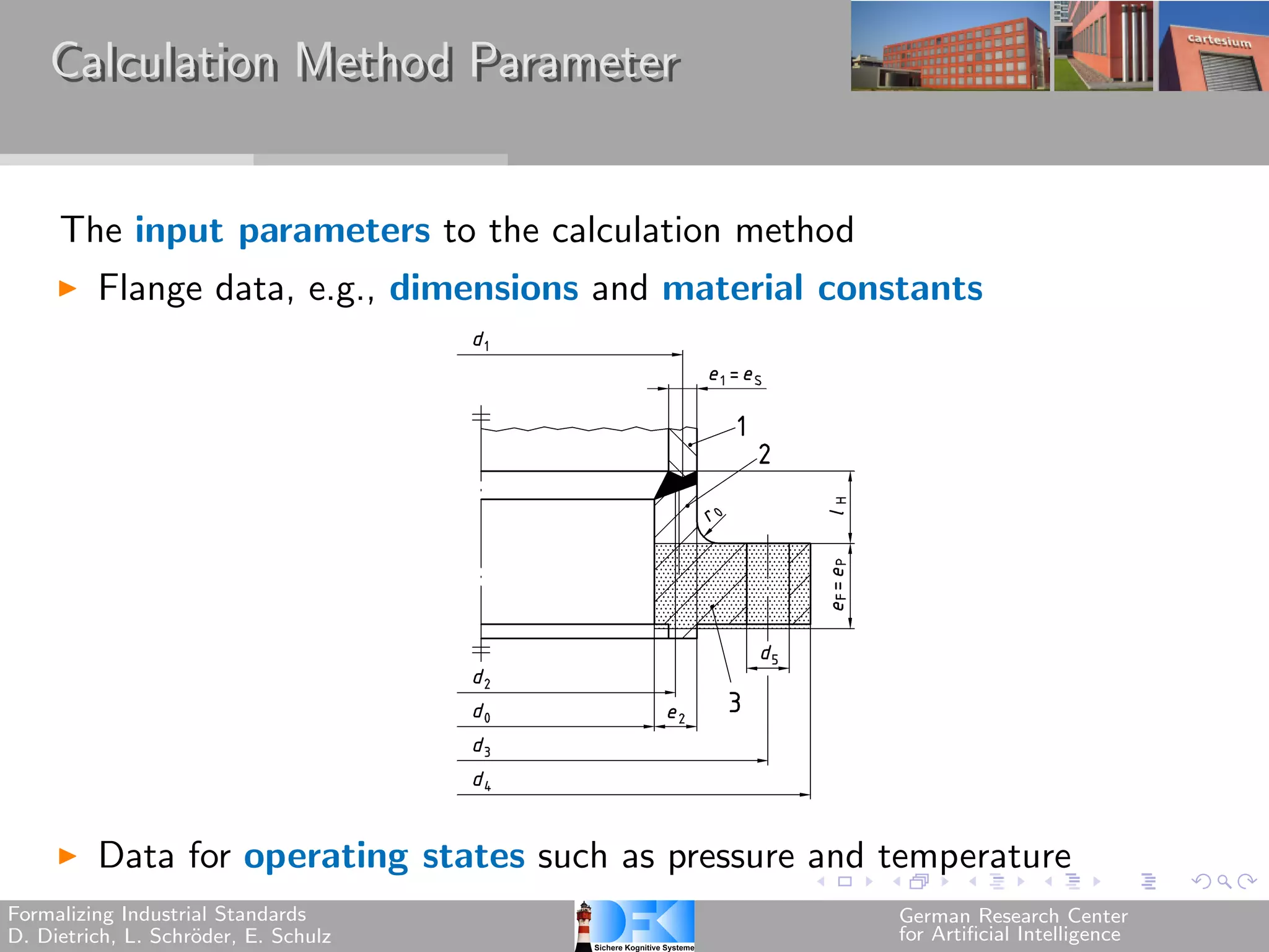 Calculation Method Parameter


     The input parameters to the calculation method
         Flange data, e.g., dimensions and material constants




         Data for operating states such as pressure and temperature
Formalizing Industrial Standards                        German Research Center
D. Dietrich, L. Schr¨der, E. Schulz
                    o                                   for Artificial Intelligence
 