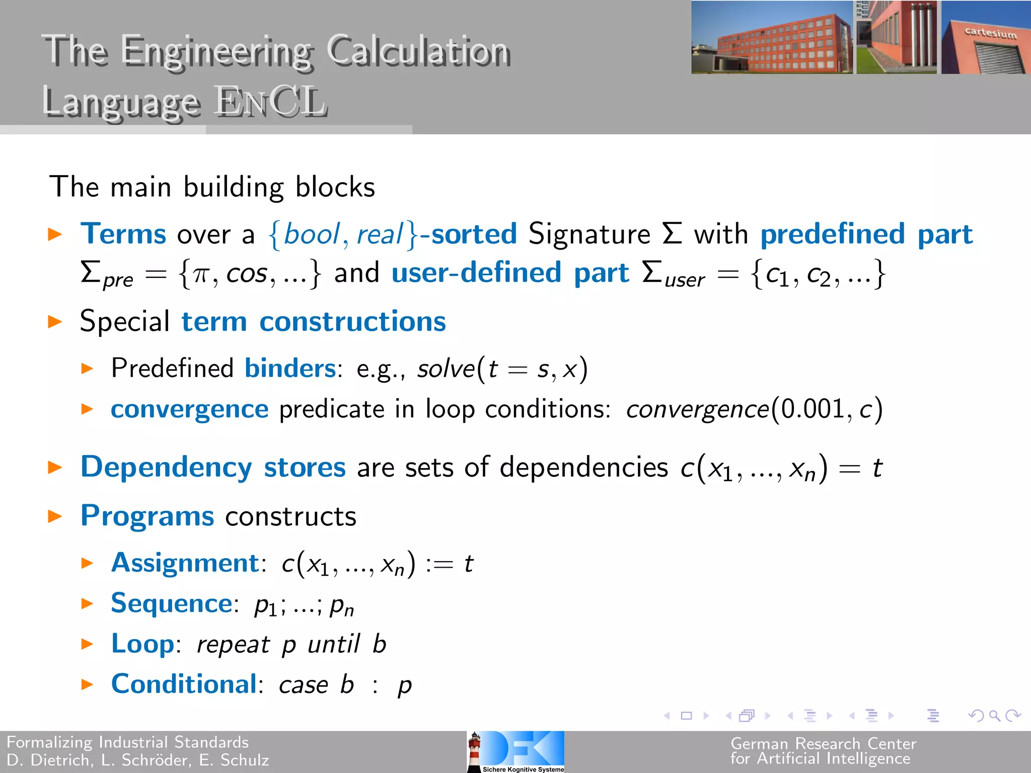 The Engineering Calculation
    Language EnCL

     The main building blocks
         Terms over a {bool, real}-sorted Signature Σ with predefined part
         Σpre = {, cos, ...} and user-defined part Σuser = {c1 , c2 , ...}
         Special term constructions
             Predefined binders: e.g., solve(t = s, x)
             convergence predicate in loop conditions: convergence(0.001, c)

         Dependency stores are sets of dependencies c(x1 , ..., xn ) = t
         Programs constructs
             Assignment: c(x1 , ..., xn ) := t
             Sequence: p1 ; ...; pn
             Loop: repeat p until b
             Conditional: case b : p
Formalizing Industrial Standards                               German Research Center
D. Dietrich, L. Schr¨der, E. Schulz
                    o                                          for Artificial Intelligence
 
