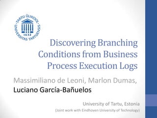 Discovering Branching
Conditions from Business
Process Execution Logs
Massimiliano de Leoni, Marlon Dumas,
Luciano García-Bañuelos
University of Tartu, Estonia
(Joint work with Eindhoven University of Technology)
 