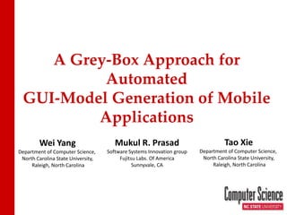 A Grey-Box Approach for
          Automated
 GUI-Model Generation of Mobile
         Applications
         Wei Yang                      Mukul R. Prasad                            Tao Xie
Department of Computer Science,     Software Systems Innovation group   Department of Computer Science,
 North Carolina State University,        Fujitsu Labs. Of America        North Carolina State University,
     Raleigh, North Carolina                   Sunnyvale, CA                 Raleigh, North Carolina
 