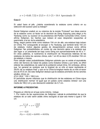 𝑥 = (−0.68 .7,5) + 23,5 = -5.1+23.= 18.4 Aproximado 18
Caso 2
Si usted fuera el jefe, ¿habría considerado la estatura como criterio en su
selección del sucesor para su trabajo?
Daniel Seligman analizó en su columna de la revista “Fortuned” sus ideas acerca
de la estatura como un factor en la decisión de Deng Xiaoping para elegir a Hu
Yaobang como su sucesor en la presidencia del Partido Comunista Chino. Como
afirma Seligman, los hechos que rodean el caso despiertan sospechas al
examinarlo a la luz de la estadística.
Deng, según parece tenía como estatura 154 cm de alto, una estatura baja incluso
en China. Por consiguiente al escoger a Hu Yaobang, que también tenía 154 cm
de estatura, motivo algunos gestos de desaprobación porque como afirma
Seligman “las probabilidades en contra de una decisión ajena a la estatura que
dan lugar a un presidente tan bajo como Deng son aproximadamente de 40 a 1”.
En otras palabras, si tuviéramos la distribución de frecuencias relativas de las
estaturas de todos los varones chinos, solo 1 en 40 es decir 2,5% tendrían 154 cm
de estatura o menos.
Para calcular estas probabilidades Seligman advierte que no existe el equivalente
chino del Servicio de Salud de países como Estados Unidos y por tanto, es difícil
obtener las estadísticas de salud de la población actual china. Sin embargo, afirma
que “en general se sostiene que la longitud de un niño al nacer representa el
28,6% de su estatura final” y que en la China la longitud media de un niño al nacer
era de 47,6 cm. De esto Seligman deduce que la estatura promedio de los varones
adultos chinos es:
47,6 / 28.6 * 100 = 166,3 cm.
El periodista asume entonces que la distribución de las estaturas en China sigue
una distribución normal “al igual que en países como estados Unidos” con una
media de 166,3 cm y una desviación estándar de 3,7 cm.
INFORME A PRESENTAR:
Prepare un informe en el que como mínimo, incluya:
1. Por medio de las suposiciones de Seligman, calcule la probabilidad de que la
estatura de un solo varón adulto chino escogido al azar sea menor o igual a 154
cm
𝑧 =
𝑥 − 𝜇
𝜎
= 𝑧 =
−12,3
3.7
𝑧 = −3,32
𝑃( 𝑧 = −3,32) = 0,4995 → 49.95%
 