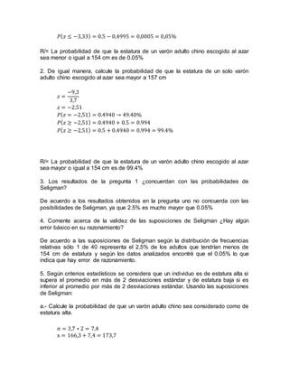 𝑃( 𝑧 ≤ −3,33) = 0.5 − 0,4995 = 0,0005 = 0,05%
R/= La probabilidad de que la estatura de un varón adulto chino escogido al azar
sea menor o igual a 154 cm es de 0.05%
2. De igual manera, calcule la probabilidad de que la estatura de un solo varón
adulto chino escogido al azar sea mayor a 157 cm
𝑧 =
−9,3
3,7
𝑧 = −2,51
𝑃( 𝑧 = −2,51) = 0.4940 → 49.40%
𝑃( 𝑧 ≥ −2,51) = 0.4940 + 0.5 = 0.994
𝑃( 𝑧 ≥ −2,51) = 0.5 + 0.4940 = 0.994 = 99.4%
R/= La probabilidad de que la estatura de un varón adulto chino escogido al azar
sea mayor o igual a 154 cm es de 99.4%
3. Los resultados de la pregunta 1 ¿concuerdan con las probabilidades de
Seligman?
De acuerdo a los resultados obtenidos en la pregunta uno no concuerda con las
posibilidades de Seligman, ya que 2.5% es mucho mayor que 0.05%
4. Comente acerca de la validez de las suposiciones de Seligman ¿Hay algún
error básico en su razonamiento?
De acuerdo a las suposiciones de Seligman según la distribución de frecuencias
relativas sólo 1 de 40 representa el 2,5% de los adultos que tendrían menos de
154 cm de estatura y según los datos analizados encontré que el 0.05% lo que
indica que hay error de razonamiento.
5. Según criterios estadísticos se considera que un individuo es de estatura alta si
supera el promedio en más de 2 desviaciones estándar y de estatura baja si es
inferior al promedio por más de 2 desviaciones estándar. Usando las suposiciones
de Seligman:
a.- Calcule la probabilidad de que un varón adulto chino sea considerado como de
estatura alta.
σ = 3,7 ∗ 2 = 7,4
x = 166,3 + 7,4 = 173,7
 