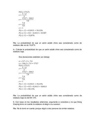 P(X ≥ 173,7)
𝑧 =
𝑥 − 𝜇
𝜎
𝑧 =
173,7 − 166.3
7,4
𝑧 =
7,4
7,4.
𝑧 = 1
𝑃( 𝑧 = 1) = 0.3413 → 34.13%
𝑃( 𝑧 ≥ 1) = 0.5 − 0,3413 = 01587
𝑃( 𝑧 ≥ 1) = 15,87%
Rta: La probabilidad de que un varón adulto chino sea considerado como de
estatura alta es de 15,87%
b.- Calcule la probabilidad de que un varón adulto chino sea considerado como de
estatura baja.
Dos deviaciones estándar por debajo
σ = 3,7 ∗ 2 = 7,4
x = 166,3 + 7,4 = 173,7
P(X ≥ 173,7)
𝑧 =
𝑥 − 𝜇
𝜎
𝑧 =
173,7 − 166.3
7,4
𝑧 =
7,4
7,4.
𝑧 = 1
𝑃( 𝑧 = 1) = 0.3413 → 34,13%
𝑃( 𝑧 < 1) = 0.5 + 0,3413 = 0.8413
𝑃( 𝑧 < 1) = 84.13%
Rta: La probabilidad de que un varón adulto chino sea considerado como de
estatura baja es del 84.13%
6. Con base en los resultados anteriores, argumente si considera o no que Deng
Xiaping tomo en cuenta la estatura al elegir a su sucesor.
Rta: No la tomó en cuenta porque eligió a otra persona de similar estatura.
 