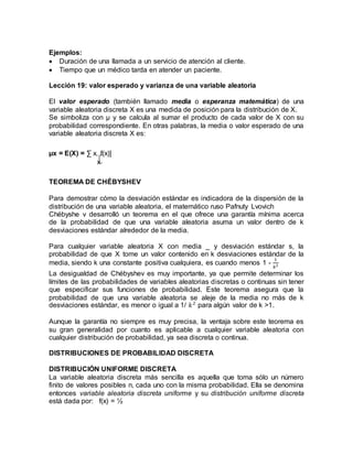 Ejemplos:
 Duración de una llamada a un servicio de atención al cliente.
 Tiempo que un médico tarda en atender un paciente.
Lección 19: valor esperado y varianza de una variable aleatoria
El valor esperado (también llamado media o esperanza matemática) de una
variable aleatoria discreta X es una medida de posición para la distribución de X.
Se simboliza con µ y se calcula al sumar el producto de cada valor de X con su
probabilidad correspondiente. En otras palabras, la media o valor esperado de una
variable aleatoria discreta X es:
µx = E(X) = ∑ x. f(x)]
x
TEOREMA DE CHÉBYSHEV
Para demostrar cómo la desviación estándar es indicadora de la dispersión de la
distribución de una variable aleatoria, el matemático ruso Pafnuty Lvovich
Chébyshe v desarrolló un teorema en el que ofrece una garantía mínima acerca
de la probabilidad de que una variable aleatoria asuma un valor dentro de k
desviaciones estándar alrededor de la media.
Para cualquier variable aleatoria X con media _ y desviación estándar s, la
probabilidad de que X tome un valor contenido en k desviaciones estándar de la
media, siendo k una constante positiva cualquiera, es cuando menos 1 -
1
𝑘2
La desigualdad de Chébyshev es muy importante, ya que permite determinar los
límites de las probabilidades de variables aleatorias discretas o continuas sin tener
que especificar sus funciones de probabilidad. Este teorema asegura que la
probabilidad de que una variable aleatoria se aleje de la media no más de k
desviaciones estándar, es menor o igual a 1/ 𝑘2
para algún valor de k >1.
Aunque la garantía no siempre es muy precisa, la ventaja sobre este teorema es
su gran generalidad por cuanto es aplicable a cualquier variable aleatoria con
cualquier distribución de probabilidad, ya sea discreta o continua.
DISTRIBUCIONES DE PROBABILIDAD DISCRETA
DISTRIBUCIÓN UNIFORME DISCRETA
La variable aleatoria discreta más sencilla es aquella que toma sólo un número
finito de valores posibles n, cada uno con la misma probabilidad. Ella se denomina
entonces variable aleatoria discreta uniforme y su distribución uniforme discreta
está dada por: f(x) = ½
 