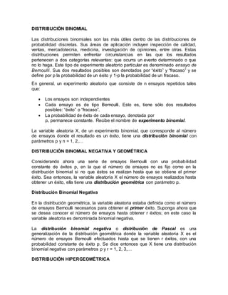 DISTRIBUCIÓN BINOMIAL
Las distribuciones binomiales son las más útiles dentro de las distribuciones de
probabilidad discretas. Sus áreas de aplicación incluyen inspección de calidad,
ventas, mercadotecnia, medicina, investigación de opiniones, entre otras. Estas
distribuciones permiten enfrentar circunstancias en las que los resultados
pertenecen a dos categorías relevantes: que ocurra un evento determinado o que
no lo haga. Este tipo de experimento aleatorio particular es denominado ensayo de
Bernoulli. Sus dos resultados posibles son denotados por “éxito” y “fracaso” y se
define por p la probabilidad de un éxito y 1-p la probabilidad de un fracaso.
En general, un experimento aleatorio que consiste de n ensayos repetidos tales
que:
 Los ensayos son independientes
 Cada ensayo es de tipo Bernoulli. Esto es, tiene sólo dos resultados
posibles: “éxito” o “fracaso”.
 La probabilidad de éxito de cada ensayo, denotada por
p, permanece constante. Recibe el nombre de experimento binomial.
La variable aleatoria X, de un experimento binomial, que corresponde al número
de ensayos donde el resultado es un éxito, tiene una distribución binomial con
parámetros p y n = 1, 2,…
DISTRIBUCIÓN BINOMIAL NEGATIVA Y GEOMÉTRICA
Considerando ahora una serie de ensayos Bernoulli con una probabilidad
constante de éxitos p, en la que el número de ensayos no es fijo como en la
distribución binomial si no que éstos se realizan hasta que se obtiene el primer
éxito. Sea entonces, la variable aleatoria X el número de ensayos realizados hasta
obtener un éxito, ella tiene una distribución geométrica con parámetro p.
Distribución Binomial Negativa
En la distribución geométrica, la variable aleatoria estaba definida como el número
de ensayos Bernoulli necesarios para obtener el primer éxito. Suponga ahora que
se desea conocer el número de ensayos hasta obtener r éxitos; en este caso la
variable aleatoria es denominada binomial negativa.
La distribución binomial negativa o distribución de Pascal es una
generalización de la distribución geométrica donde la variable aleatoria X es el
número de ensayos Bernoulli efectuados hasta que se tienen r éxitos, con una
probabilidad constante de éxito p. Se dice entonces que X tiene una distribución
binomial negativa con parámetros p y r = 1, 2, 3,…
DISTRIBUCIÓN HIPERGEOMÉTRICA
 