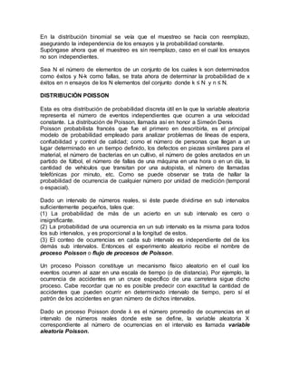 En la distribución binomial se veía que el muestreo se hacía con reemplazo,
asegurando la independencia de los ensayos y la probabilidad constante.
Supóngase ahora que el muestreo es sin reemplazo, caso en el cual los ensayos
no son independientes.
Sea N el número de elementos de un conjunto de los cuales k son determinados
como éxitos y N-k como fallas, se trata ahora de determinar la probabilidad de x
éxitos en n ensayos de los N elementos del conjunto donde k ≤ N y n ≤ N.
DISTRIBUCIÓN POISSON
Esta es otra distribución de probabilidad discreta útil en la que la variable aleatoria
representa el número de eventos independientes que ocurren a una velocidad
constante. La distribución de Poisson, llamada así en honor a Simeón Denis
Poisson probabilista francés que fue el primero en describirla, es el principal
modelo de probabilidad empleado para analizar problemas de líneas de espera,
confiabilidad y control de calidad; como el número de personas que llegan a un
lugar determinado en un tiempo definido, los defectos en piezas similares para el
material, el número de bacterias en un cultivo, el número de goles anotados en un
partido de fútbol, el número de fallas de una máquina en una hora o en un día, la
cantidad de vehículos que transitan por una autopista, el número de llamadas
telefónicas por minuto, etc. Como se puede observar se trata de hallar la
probabilidad de ocurrencia de cualquier número por unidad de medición (temporal
o espacial).
Dado un intervalo de números reales, si éste puede dividirse en sub intervalos
suficientemente pequeños, tales que:
(1) La probabilidad de más de un acierto en un sub intervalo es cero o
insignificante.
(2) La probabilidad de una ocurrencia en un sub intervalo es la misma para todos
los sub intervalos, y es proporcional a la longitud de estos.
(3) El conteo de ocurrencias en cada sub intervalo es independiente del de los
demás sub intervalos. Entonces el experimento aleatorio recibe el nombre de
proceso Poisson o flujo de procesos de Poisson.
Un proceso Poisson constituye un mecanismo físico aleatorio en el cual los
eventos ocurren al azar en una escala de tiempo (o de distancia). Por ejemplo, la
ocurrencia de accidentes en un cruce específico de una carretera sigue dicho
proceso. Cabe recordar que no es posible predecir con exactitud la cantidad de
accidentes que pueden ocurrir en determinado intervalo de tiempo, pero sí el
patrón de los accidentes en gran número de dichos intervalos.
Dado un proceso Poisson donde λ es el número promedio de ocurrencias en el
intervalo de números reales donde este se define, la variable aleatoria X
correspondiente al número de ocurrencias en el intervalo es llamada variable
aleatoria Poisson.
 
