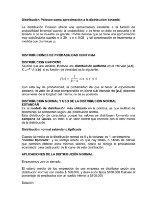 Distribución Poisson como aproximación a la distribución binomial
La distribución Poisson ofrece una aproximación excelente a la función de
probabilidad binomial cuando la probabilidad p de tener un éxito es pequeña y el
tamaño n de la muestra es grande. Podría decirse que se tiene una aproximación
muy satisfactoria cuando n ≥ 20 y n ≤ 0.05 y tal aproximación se incrementa a
medida que disminuye p.
DISTRIBUCIONES DE PROBABILIDAD CONTINUA
DISTRIBUCION UNIFORME
Se dice que una variable X posee una distribución uniforme en el intervalo [a,b],
X U (a,b) si su función de densidad es la siguiente:
𝑓( 𝑥) =
1
𝑏 − 𝑎
𝑠𝑖 𝑎 ≤ 𝑥 ≤ 𝑏
Con esta ley de probabilidad, la probabilidad de que al hacer un experimento
aleatorio, el valor de X este comprendido en cierto sub intervalo de [a,b] depende
únicamente de la longitud del mismo, no de su posición.
DISTRIBUCION NORMAL Y USO DE LA DISTRIBUCIÓN NORMAL
ESTANDAR
Es el modelo de distribución más utilizado en la práctica, ya que multitud de
fenómenos se comportan según una distribución normal.
Esta distribución de caracteriza porque los valores se distribuyen formando una
campana de Gauss, en torno a un valor central que coincide con el valor medio
de la distribución:
Distribución normal estándar o tipificada
Cuando la media de la distribución normal es 0 y la varianza es 1, se denomina
"normal tipificada", y su ventaja reside en que hay tablas, o rutinas de cálculo
que permiten obtener esos mismos valores, donde se recoge la probabilidad
acumulada para cada punto de la curva de esta distribución.
APLICACIONES DE LA DISTRIBUCIÓN NORMAL
Empecemos con un ejemplo:
El salario medio de los empleados de una empresa se distribuye según una
distribución normal, con media $ 500.000. y desviación típica $100.000 Calcular el
porcentaje de empleados con un sueldo inferior a $700.000
Solución:
 