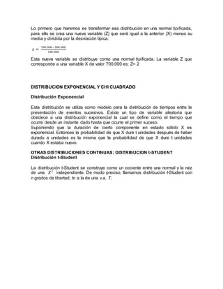 Lo primero que haremos es transformar esa distribución en una normal tipificada,
para ello se crea una nueva variable (Z) que será igual a la anterior (X) menos su
media y dividida por la desviación típica.
𝑧 =
700.000−500.000
100.000
Esta nueva variable se distribuye como una normal tipificada. La variable Z que
corresponde a una variable X de valor 700.000 es: Z= 2
DISTRIBUCION EXPONENCIAL Y CHI CUADRADO
Distribución Exponencial
Esta distribución se utiliza como modelo para la distribución de tiempos entre la
presentación de eventos sucesivos. Existe un tipo de variable aleatoria que
obedece a una distribución exponencial la cual se define como el tiempo que
ocurre desde un instante dado hasta que ocurre el primer suceso.
Suponiendo que la duración de cierto componente en estado sólido X es
exponencial. Entonces la probabilidad de que X dure t unidades después de haber
durado a unidades es la misma que la probabilidad de que X dure t unidades
cuando X estaba nuevo.
OTRAS DISTRIBUCIONES CONTINUAS: DISTRIBUCION t-STUDENT
Distribución t-Student
La distribución t-Student se construye como un cociente entre una normal y la raíz
de una 𝑋2
independiente. De modo preciso, llamamos distribución t-Student con
n grados de libertad, tn a la de una v.a. T.
 