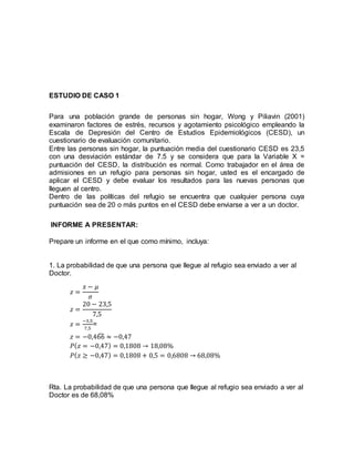 ESTUDIO DE CASO 1
Para una población grande de personas sin hogar, Wong y Piliavin (2001)
examinaron factores de estrés, recursos y agotamiento psicológico empleando la
Escala de Depresión del Centro de Estudios Epidemiológicos (CESD), un
cuestionario de evaluación comunitario.
Entre las personas sin hogar, la puntuación media del cuestionario CESD es 23,5
con una desviación estándar de 7.5 y se considera que para la Variable X =
puntuación del CESD, la distribución es normal. Como trabajador en el área de
admisiones en un refugio para personas sin hogar, usted es el encargado de
aplicar el CESD y debe evaluar los resultados para las nuevas personas que
lleguen al centro.
Dentro de las políticas del refugio se encuentra que cualquier persona cuya
puntuación sea de 20 o más puntos en el CESD debe enviarse a ver a un doctor.
INFORME A PRESENTAR:
Prepare un informe en el que como mínimo, incluya:
1. La probabilidad de que una persona que llegue al refugio sea enviado a ver al
Doctor.
𝑧 =
𝑥 − 𝜇
𝜎
𝑧 =
20 − 23,5
7,5
𝑧 =
−3,5
7,5
=
𝑧 = −0,466̂ ≈ −0,47
𝑃( 𝑧 = −0,47) = 0,1808 → 18,08%
𝑃( 𝑧 ≥ −0,47) = 0,1808 + 0,5 = 0,6808 → 68,08%
Rta. La probabilidad de que una persona que llegue al refugio sea enviado a ver al
Doctor es de 68,08%
 