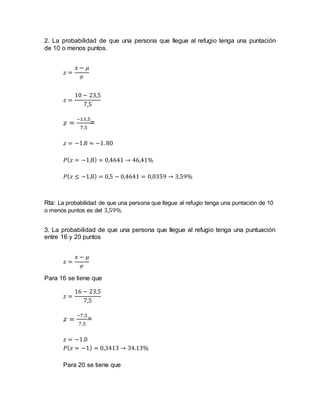 2. La probabilidad de que una persona que llegue al refugio tenga una puntación
de 10 o menos puntos.
𝑧 =
𝑥 − 𝜇
𝜎
𝑧 =
10 − 23,5
7,5
𝑧 =
−13,5
7,5
=
𝑧 = −1.8 ≈ −1. 80
𝑃( 𝑧 = −1,8) = 0,4641 → 46,41%
𝑃( 𝑧 ≤ −1,8) = 0,5 − 0,4641 = 0,0359 → 3,59%
Rta: La probabilidad de que una persona que llegue al refugio tenga una puntación de 10
o menos puntos es del 3,59%
3. La probabilidad de que una persona que llegue al refugio tenga una puntuación
entre 16 y 20 puntos
𝑧 =
𝑥 − 𝜇
𝜎
Para 16 se tiene que
𝑧 =
16 − 23,5
7,5
𝑧 =
−7,5
7,5
=
𝑧 = −1.0
𝑃( 𝑧 = −1) = 0,3413 → 34.13%
Para 20 se tiene que
 