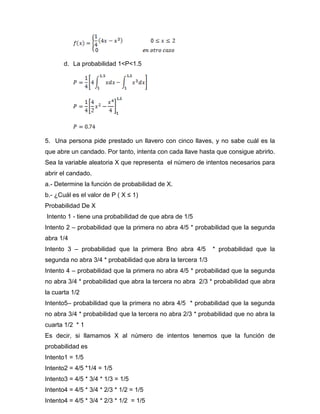 d. La probabilidad 1<P<1.5
5. Una persona pide prestado un llavero con cinco llaves, y no sabe cuál es la
que abre un candado. Por tanto, intenta con cada llave hasta que consigue abrirlo.
Sea la variable aleatoria X que representa el número de intentos necesarios para
abrir el candado.
a.- Determine la función de probabilidad de X.
b.- ¿Cuál es el valor de P ( X ≤ 1)
Probabilidad De X
Intento 1 - tiene una probabilidad de que abra de 1/5
Intento 2 – probabilidad que la primera no abra 4/5 * probabilidad que la segunda
abra 1/4
Intento 3 – probabilidad que la primera Bno abra 4/5 * probabilidad que la
segunda no abra 3/4 * probabilidad que abra la tercera 1/3
Intento 4 – probabilidad que la primera no abra 4/5 * probabilidad que la segunda
no abra 3/4 * probabilidad que abra la tercera no abra 2/3 * probabilidad que abra
la cuarta 1/2
Intento5– probabilidad que la primera no abra 4/5 * probabilidad que la segunda
no abra 3/4 * probabilidad que la tercera no abra 2/3 * probabilidad que no abra la
cuarta 1/2 * 1
Es decir, si llamamos X al número de intentos tenemos que la función de
probabilidad es
Intento1 = 1/5
Intento2 = 4/5 *1/4 = 1/5
Intento3 = 4/5 * 3/4 * 1/3 = 1/5
Intento4 = 4/5 * 3/4 * 2/3 * 1/2 = 1/5
Intento4 = 4/5 * 3/4 * 2/3 * 1/2 = 1/5
 