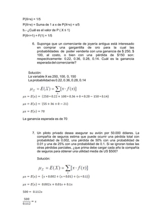 P(X=x) = 1/5
P(X=x) = Suma de 1 a x de P(X=x) = x/5
b.- ¿Cuál es el valor de P ( X ≤ 1)
P(X<=1) = F(1) = 1/5
6. Suponga que un comerciante de joyería antigua está interesado
en comprar una gargantilla de oro para la cual las
probabilidades de poder venderla con una ganancia de $ 250, $
100, al costo, o bien con una pérdida de $150 son:
respectivamente: 0.22, 0.36, 0.28, 0.14. Cuál es la ganancia
esperadadel comerciante?
Solución:
La variable X es 250, 100, 0, 150
La probabilidad es 0.22, 0.36, 0.28, 0.14
La ganancia esperada es de 70
7. Un piloto privado desea asegurar su avión por 50.000 dólares. La
compañía de seguros estima que puede ocurrir una pérdida total con
probabilidad de 0.002, una pérdida de 50% con una probabilidad de
0.01 y una de 25% con una probabilidad de 0.1. Si se ignoran todas las
otras pérdidas parciales, ¿que prima debe cargar cada año la compañía
de seguros para obtener una utilidad media de US $500?
Solución:
 