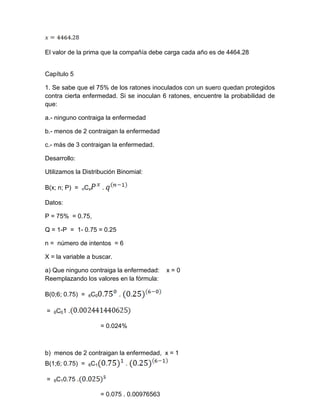 El valor de la prima que la compañía debe carga cada año es de 4464.28
Capítulo 5
1. Se sabe que el 75% de los ratones inoculados con un suero quedan protegidos
contra cierta enfermedad. Si se inoculan 6 ratones, encuentre la probabilidad de
que:
a.- ninguno contraiga la enfermedad
b.- menos de 2 contraigan la enfermedad
c.- más de 3 contraigan la enfermedad.
Desarrollo:
Utilizamos la Distribución Binomial:
B(x; n; P) = nCx .
Datos:
P = 75% = 0.75,
Q = 1-P = 1- 0.75 = 0.25
n = número de intentos = 6
X = la variable a buscar.
a) Que ninguno contraiga la enfermedad: x = 0
Reemplazando los valores en la fórmula:
B(0;6; 0.75) = 6C0 .
= 6C01 .
= 0.024%
b) menos de 2 contraigan la enfermedad, x = 1
B(1;6; 0.75) = 6C1 .
= 6C10.75 .
= 0.075 . 0.00976563
 
